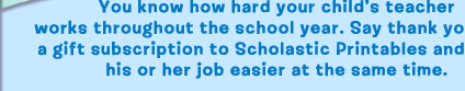 You know how hard your child's teacher works throughout the school year. Say thank you with a gift subscription to Scholastic Printables and make his or her job easier at the same time.