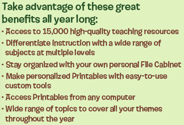 Take advantage of these great benefits all year long: Access to 15,000 high-quality teaching resources | Differentiate Instruction with a wide range of subjects at multiple levels | Stay organized with your own personal File Cabinet | Make personalized Printables with easy-to-use custom tools | Access Printables from any computer | Wide range of topics to cover all your themes throughout the year